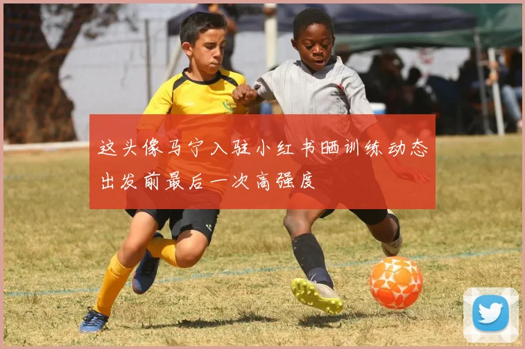 这头像马宁入驻小红书晒训练动态出发前最后一次高强度
